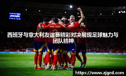 西班牙与意大利友谊赛精彩对决展现足球魅力与团队精神